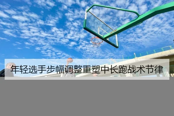 年轻选手步幅调整重塑中长跑战术节律 | QiuSu